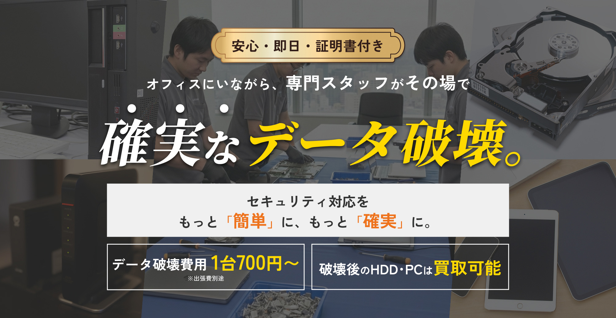 安心・即日・証明書付き。オフィスにいながら、専門スタッフがその場で確実なデータ破壊。セキュリティ対応をもっと「簡単」に、もっと「確実」に。データ破壊費用 1台700円~ ※出張費別途。破壊後のHDD・PCは買取可能