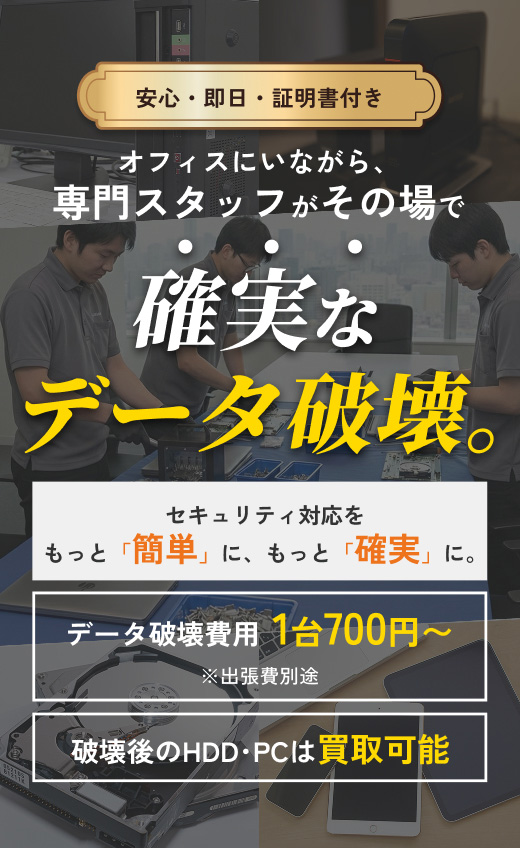 安心・即日・証明書付き。オフィスにいながら、専門スタッフがその場で確実なデータ破壊。セキュリティ対応をもっと「簡単」に、もっと「確実」に。データ破壊費用 1台700円~ ※出張費別途。破壊後のHDD・PCは買取可能